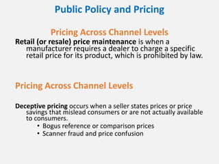 Public Policy and Pricing
Pricing Across Channel Levels
Retail (or resale) price maintenance is when a
manufacturer requires a dealer to charge a specific
retail price for its product, which is prohibited by law.
Pricing Across Channel Levels
Deceptive pricing occurs when a seller states prices or price
savings that mislead consumers or are not actually available
to consumers.
• Bogus reference or comparison prices
• Scanner fraud and price confusion
 