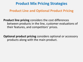 Product Mix Pricing Strategies
Product Line and Optional Product Pricing
Product line pricing considers the cost differences
between products in the line, customer evaluations of
their features, and competitors’ prices.
Optional product pricing considers optional or accessory
products along with the main product.
 