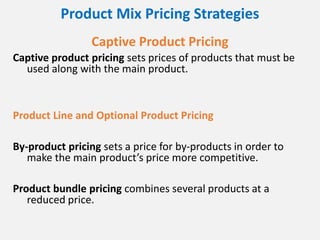 Product Mix Pricing Strategies
Captive Product Pricing
Captive product pricing sets prices of products that must be
used along with the main product.
Product Line and Optional Product Pricing
By-product pricing sets a price for by-products in order to
make the main product’s price more competitive.
Product bundle pricing combines several products at a
reduced price.
 