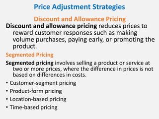 Price Adjustment Strategies
Discount and Allowance Pricing
Discount and allowance pricing reduces prices to
reward customer responses such as making
volume purchases, paying early, or promoting the
product.
Segmented Pricing
Segmented pricing involves selling a product or service at
two or more prices, where the difference in prices is not
based on differences in costs.
• Customer-segment pricing
• Product-form pricing
• Location-based pricing
• Time-based pricing
 