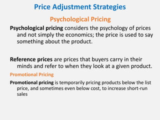 Price Adjustment Strategies
Psychological Pricing
Psychological pricing considers the psychology of prices
and not simply the economics; the price is used to say
something about the product.
Reference prices are prices that buyers carry in their
minds and refer to when they look at a given product.
Promotional Pricing
Promotional pricing is temporarily pricing products below the list
price, and sometimes even below cost, to increase short-run
sales
 