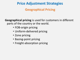 Price Adjustment Strategies
Geographical Pricing
Geographical pricing is used for customers in different
parts of the country or the world.
• FOB-origin pricing
• Uniform-delivered pricing
• Zone pricing
• Basing-point pricing
• Freight-absorption pricing
 