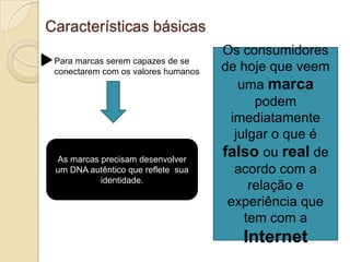 Características básicasOs consumidores de hoje que veem uma marca podem imediatamente julgar o que é falso ou real de acordo com a relação e experiência que tem com a InternetPara marcas serem capazes de se conectarem com os valores humanosAs marcas precisam desenvolver um DNA autêntico que reflete  sua identidade.