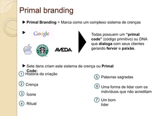 Primal brandingPrimal Branding = Marca como um complexo sistema de crençasTodas possuem um “primal code” (código primitivo) ou DNA que dialoga com seus clientes gerando fervor e paixão.Sete itens criam este sistema de crença ou Primal Code:História da criação1Palavras sagradas52Crença6Uma forma de lidar com os indivíduos que não acreditam3ÍconeUm bom líder7Ritual4