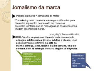 Jornalismo da marcaPosição da marca = Jornalismo da marca“O marketing deve comunicar mensagens diferentes para diferentes segmentos do mercado em contextos diferentes, contanto que as mensagens se encaixem com a imagem essencial da marca.”                                                            -Larry Light, former McDonald’s CMOO McDonalds se posiciona diferentemente na mente de crianças, adolescentes, jovens,adultos e idosos. Esse posicionamento é diferente no café da manhã, almoço, janta, lanche, dia da semana, final de semana, com as crianças ou numa viagem de negócios.Nenhuma comunicação sozinha conta toda a história da marcaCada comunicação permite uma diferente ideia da marca.