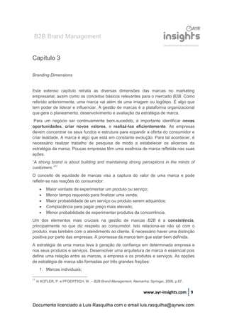 B2B Brand Management
www.ayr-insights.com 9
Capítulo 3
Branding Dimensions
Este extenso capítulo retrata as diversas dimensões das marcas no marketing
empresarial, assim como os conceitos básicos relevantes para o mercado B2B. Como
referido anteriormente, uma marca vai além de uma imagem ou logótipo. É algo que
tem poder de liderar e influenciar. A gestão de marcas é a plataforma organizacional
que gere o planeamento, desenvolvimento e avaliação da estratégia de marca.
Para um negócio ser continuamente bem-sucedido, é importante identificar novas
oportunidades, criar novos valores, e realizá-los eficientemente. As empresas
devem concentrar os seus fundos e estrutura para expandir a oferta do consumidor e
criar lealdade. A marca é algo que está em constante evolução. Para tal acontecer, é
necessário realizar trabalho de pesquisa de modo a estabelecer os alicerces da
estratégia da marca. Poucas empresas têm uma essência de marca refletida nas suas
ações.
“A strong brand is about building and maintaining strong perceptions in the minds of
customers.”11
O conceito de equidade de marcas visa a captura do valor de uma marca e pode
refletir-se nas reações do consumidor:
 Maior vontade de experimentar um produto ou serviço;
 Menor tempo requerido para finalizar uma venda;
 Maior probabilidade de um serviço ou produto serem adquiridos;
 Complacência para pagar preço mais elevado;
 Menor probabilidade de experimentar produtos da concorrência.
Um dos elementos mais cruciais na gestão de marcas B2B é a consistência,
principalmente no que diz respeito ao consumidor. Isto relaciona-se não só com o
produto, mas também com o atendimento ao cliente. É necessário haver uma distinção
positiva por parte das empresas. A promessa da marca tem que estar bem definida.
A estratégia de uma marca leva à geração de confiança em determinada empresa e
nos seus produtos e serviços. Desenvolver uma arquitetura de marca é essencial pois
define uma relação entre as marcas, a empresa e os produtos e serviços. As opções
de estratégia de marca são formadas por três grandes frações:
1. Marcas individuais;
11
In KOTLER, P. e PFOERTSCH, W. – B2B Brand Management. Alemanha: Springer, 2006, p.67.
Documento licenciado a Luis Rasquilha com o email luis.rasquilha@ayrww.com
 