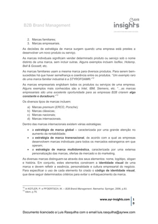 B2B Brand Management
www.ayr-insights.com 1
0
2. Marcas familiares;
3. Marcas empresariais.
As decisões de estratégia de marca surgem quando uma empresa está prestes a
desenvolver um novo produto ou serviço.
As marcas individuais significam vender determinado produto ou serviço sob o nome
distinto de uma marca, sem incluir outras. Alguns exemplos incluem Isoflex, Hotemp,
Bell & Gossett, etc.
As marcas familiares usam a mesma marca para diversos produtos. Para serem bem-
sucedidas há que haver semelhança e coerência entre os produtos. “Um exemplo raro
de uma marca familiar industrial é a STYROFOAM®.”12
As marcas empresariais englobam todos os produtos ou serviços de uma empresa.
Alguns exemplos mais conhecidos são a Intel, IBM, Siemens, etc. “…as marcas
empresariais são uma excelente oportunidade para as empresas B2B criarem algo
constante e duradouro.”13
Os diversos tipos de marcas incluem:
a) Marcas premium (ERCO, Porsche);
b) Marcas clássicas;
c) Marcas nacionais;
d) Marcas internacionais.
Dentro das marcas internacionais existem várias estratégias:
 a estratégia de marca global – caracterizada por uma grande atenção no
aumento da rentabilidade;
 a estratégia de marca transnacional, de acordo com a qual as empresas
desenvolvem marcas individuais para todos os mercados estrangeiros em que
operam;
 a estratégia de marca multidoméstica, caracterizada por uma extensa
personalização das marcas, ofertas de mercado e do marketing.
As diversas marcas distinguem-se através dos seus elementos: nome, logótipo, slogan
e história. Em conjunto, estes elementos constroem a identidade visual de uma
marca e devem refletir a essência, personalidade e cultura empresarial do negócio.
Para especificar o uso de cada elemento foi criado o código de identidade visual,
que deve seguir determinados critérios para evitar o enfraquecimento da marca.
12
In KOTLER, P. e PFOERTSCH, W. – B2B Brand Management. Alemanha: Springer, 2006, p.83.
13
Idem, p.79.
Documento licenciado a Luis Rasquilha com o email luis.rasquilha@ayrww.com
 