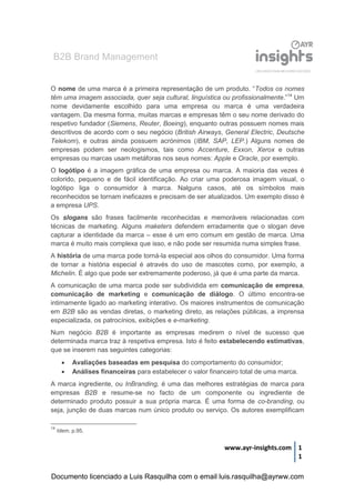 B2B Brand Management
www.ayr-insights.com 1
1
O nome de uma marca é a primeira representação de um produto. “Todos os nomes
têm uma imagem associada, quer seja cultural, linguística ou profissionalmente.”14
Um
nome devidamente escolhido para uma empresa ou marca é uma verdadeira
vantagem. Da mesma forma, muitas marcas e empresas têm o seu nome derivado do
respetivo fundador (Siemens, Reuter, Boeing), enquanto outras possuem nomes mais
descritivos de acordo com o seu negócio (British Airways, General Electric, Deutsche
Telekom), e outras ainda possuem acrónimos (IBM, SAP, LEP.) Alguns nomes de
empresas podem ser neologismos, tais como Accenture, Exxon, Xerox e outras
empresas ou marcas usam metáforas nos seus nomes: Apple e Oracle, por exemplo.
O logótipo é a imagem gráfica de uma empresa ou marca. A maioria das vezes é
colorido, pequeno e de fácil identificação. Ao criar uma poderosa imagem visual, o
logótipo liga o consumidor à marca. Nalguns casos, até os símbolos mais
reconhecidos se tornam ineficazes e precisam de ser atualizados. Um exemplo disso é
a empresa UPS.
Os slogans são frases facilmente reconhecidas e memoráveis relacionadas com
técnicas de marketing. Alguns maketers defendem erradamente que o slogan deve
capturar a identidade da marca – esse é um erro comum em gestão de marca. Uma
marca é muito mais complexa que isso, e não pode ser resumida numa simples frase.
A história de uma marca pode torná-la especial aos olhos do consumidor. Uma forma
de tornar a história especial é através do uso de mascotes como, por exemplo, a
Michelin. É algo que pode ser extremamente poderoso, já que é uma parte da marca.
A comunicação de uma marca pode ser subdividida em comunicação de empresa,
comunicação de marketing e comunicação de diálogo. O último encontra-se
intimamente ligado ao marketing interativo. Os maiores instrumentos de comunicação
em B2B são as vendas diretas, o marketing direto, as relações públicas, a imprensa
especializada, os patrocínios, exibições e e-marketing.
Num negócio B2B é importante as empresas medirem o nível de sucesso que
determinada marca traz à respetiva empresa. Isto é feito estabelecendo estimativas,
que se inserem nas seguintes categorias:
 Avaliações baseadas em pesquisa do comportamento do consumidor;
 Análises financeiras para estabelecer o valor financeiro total de uma marca.
A marca ingrediente, ou InBranding, é uma das melhores estratégias de marca para
empresas B2B e resume-se no facto de um componente ou ingrediente de
determinado produto possuir a sua própria marca. É uma forma de co-branding, ou
seja, junção de duas marcas num único produto ou serviço. Os autores exemplificam
14
Idem, p.95.
Documento licenciado a Luis Rasquilha com o email luis.rasquilha@ayrww.com
 