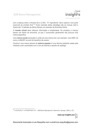 B2B Brand Management
www.ayr-insights.com 1
2
com a aliança entre a Amazon.de e a DHL. “O “ingrediente” deve capturar uma parte
essencial do produto final.”15
Outro exemplo desta estratégia são as marcas Intel e
Swarovski. O website da última oferece um exemplo de Branding Online.
O mundo virtual deve oferecer informação e simplicidade. Os produtos e marcas
devem ser fáceis de encontrar, já que o consumidor geralmente não procura uma
marca específica.
Uma marca social pressupõe a união de uma marca com, por exemplo, uma ONG, tal
como a UNICEF em prol do benefício de outrem.
Construir uma marca através de palavra popular é uma técnica bastante usada pela
indústria e tem aumentado com o uso da internet e através de weblogs.
15
In KOTLER, P. e PFOERTSCH, W. – B2B Brand Management. Alemanha: Springer, 2006, p.132.
Documento licenciado a Luis Rasquilha com o email luis.rasquilha@ayrww.com
 