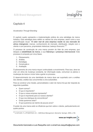 B2B Brand Management
www.ayr-insights.com 1
3
Capítulo 4
Acceleration Through Branding
O capítulo quatro apresenta a implementação prática de uma estratégia de marca
holística. Esta estratégia deve refletir os valores de uma empresa, assim como a sua
personificação visual. “O valor real de uma empresa reside no seu mercado de
ativos intangíveis: marcas, conhecimento de mercado, distribuição, relação com o
cliente e com parceiros, propriedade intelectual, balanço financeiro.”16
O processo de construção de uma marca provém do líder de uma empresa, que
designa a estabilidade da marca, a sua liderança e presença internacional. Este
processo é composto por cinco fases:
1. Planeamento,
2. Análise,
3. Estratégia,
4. Construção e
5. Avaliação.
O planeamento de uma marca requer continuidade e envolvimento. Para isso, deve-se
criar um clima de mudança constante, ter informação exata, comunicar os planos e
mudanças da marca e incluir toda a gente no processo.
O desenvolvimento de uma identidade de marca deve ser suportado com a análise
dos clientes, análise dos concorrentes e uma autoanálise.
Para se construir uma missão, personalidade e valor de marca há que dar resposta às
seguintes questões:
 Quem somos?
 O que é importante?
 O que a nossa empresa representa?
 O que é importante para os nossos clientes?
 O que nos distingue da concorrência?
 Onde queremos estar?
 O que queremos ser dentro de poucos anos?
O poder de uma marca está na influência que tem sobre o cliente, particularmente em
quatro pontos:
16
In KOTLER, P. e PFOERTSCH, W. – B2B Brand Management. Alemanha: Springer, 2006, p.158.
Documento licenciado a Luis Rasquilha com o email luis.rasquilha@ayrww.com
 