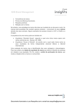B2B Brand Management
www.ayr-insights.com 1
4
 Consciência da marca;
 Pontos de diferença favoráveis;
 Reações positivas;
 Relação com a marca.
No entanto, uma estratégia de marca não deve ser mudada de um dia para o outro. As
marcas bem-sucedidas não vendem apenas produtos – comunicam os seus valores
através dos seus serviços. Alguns exemplos de sucesso incluem a CAT, a FedEx e a
Aviagen.
A arquitetura de uma marca pode ser dividida em:
 Arquitetura “Branded House”, segundo a qual uma única marca opera com
várias submarcas (ex.: Boeing, GE, IBM);
 Arquitetura “House of Brands”, de acordo com a qual cada marca soma os
seus resultados de forma independente (General Motors e Marriott
International).
Uma avaliação de marca visa a identificação das suas vantagens e desvantagens.
Para isso existe uma tabela de equidade de marca que define a filosofia da empresa
em relação à sua equidade. Por fim, existe o cartão de pontuação da marca, que
revela a relação entre a marca e o consumidor.
Documento licenciado a Luis Rasquilha com o email luis.rasquilha@ayrww.com
 