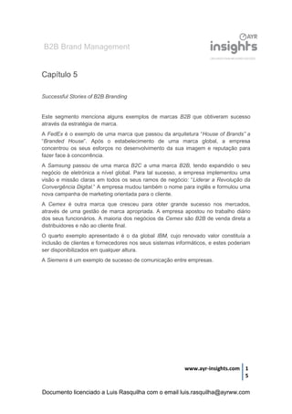 B2B Brand Management
www.ayr-insights.com 1
5
Capítulo 5
Successful Stories of B2B Branding
Este segmento menciona alguns exemplos de marcas B2B que obtiveram sucesso
através da estratégia de marca.
A FedEx é o exemplo de uma marca que passou da arquitetura “House of Brands” a
“Branded House”. Após o estabelecimento de uma marca global, a empresa
concentrou os seus esforços no desenvolvimento da sua imagem e reputação para
fazer face à concorrência.
A Samsung passou de uma marca B2C a uma marca B2B, tendo expandido o seu
negócio de eletrónica a nível global. Para tal sucesso, a empresa implementou uma
visão e missão claras em todos os seus ramos de negócio: “Liderar a Revolução da
Convergência Digital.” A empresa mudou também o nome para inglês e formulou uma
nova campanha de marketing orientada para o cliente.
A Cemex é outra marca que cresceu para obter grande sucesso nos mercados,
através de uma gestão de marca apropriada. A empresa apostou no trabalho diário
dos seus funcionários. A maioria dos negócios da Cemex são B2B de venda direta a
distribuidores e não ao cliente final.
O quarto exemplo apresentado é o da global IBM, cujo renovado valor constituía a
inclusão de clientes e fornecedores nos seus sistemas informáticos, e estes poderiam
ser disponibilizados em qualquer altura.
A Siemens é um exemplo de sucesso de comunicação entre empresas.
Documento licenciado a Luis Rasquilha com o email luis.rasquilha@ayrww.com
 