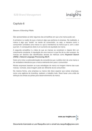 B2B Brand Management
www.ayr-insights.com 1
6
Capítulo 6
Beware of Branding Pitfalls
São apresentadas ao leitor algumas das armadilhas em que uma marca pode cair.
A primeira é a noção de que a marca é algo que pertence à empresa. Na realidade, a
marca é algo que “existe” na mente do consumidor, ou seja, a maneira como o
consumidor considera uma marca é o que a transforma na marca que é, com o valor
que tem. A consequência disto é um aumento da equidade da marca.
A segunda armadilha é a ideia de que as marcas se constroem e depois têm um
crescimento constante. A reputação de uma marca é o que lhe dá ou não sucesso. As
marcas em declínio são identificadas através de métricas como Keyword Search
(KWS) e Natural Language Processing (NLP).
Outro erro inclui a sobrevalorização da consciência que o público tem de uma marca e
da verdadeira relevância que a marca realmente tem para o consumidor.
Muitas empresas baseiam as suas estratégias de marca na imagem interna das suas
marcas. Contudo, essa imagem pode ser diferente da do consumidor.
Da mesma forma, uma empresa ou marca não deve esperar que outras empresas,
como uma agência de branding, realizem o trabalho todo. Deve haver uma união de
esforços de ambas as partes para desenvolvimento da marca.
Documento licenciado a Luis Rasquilha com o email luis.rasquilha@ayrww.com
 