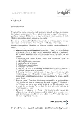B2B Brand Management
www.ayr-insights.com 1
7
Capítulo 7
Future Perspective
O capítulo final analisa a constante mudança dos mercados. É fulcral que as empresas
se atualizem constantemente. Com o passar dos anos e, segundo os autores, a
gestão de marcas e B2B tornar-se-ão exponencialmente mais importantes. A idade
não é um fator decisivo para o sucesso de uma marca.
Uma marca é uma experiência holística na qual todas as atividades de uma empresa
devem estar reunidas para uma maior vantagem em relação à concorrência.
Existem quatro grandes tendências que todas as empresas devem reconhecer e
seguir:
 Responsabilidade Social Corporativa – procura criar um mundo sustentável
ao promover práticas de negócios mais responsáveis, inovação e colaboração.
As empresas expressam uma responsabilidade social corporativa de seis
formas:
1. Apoiando uma causa, criando assim uma consciência social na
comunidade;
2. Marketing de apoio a uma causa;
3. Marketing social corporativo;
4. Voluntariado na comunidade;
5. Filantropia comunitária;
6. Aplicação de práticas de negócios e investimentos que contribuem para
melhorar o ambiente da comunidade.
 O branding na China – sempre teve um lugar dominante nos mercados
mundiais, graças à sua mão-de-obra barata e acessível. As empresas da China
implementam estratégias de marca cada vez mais agressivas devido à grande
concorrência.
 Design e marca – As práticas de design e marca estão a tornar-se cada vez
mais importantes para a ascendência de cada empresa. A linguagem e
identidade de uma marca estão juntas numa empresa. São a expressão visual
e verbal de uma marca. As emoções têm cada vez mais influência na
relevância de uma marca.
 Lovemarks e Liderança de Marca – As lovemarks são marcas que
ultrapassaram um simples reconhecimento e lealdade e se tornaram numa
parte da vida das pessoas. Marcas como a Coca-cola, McDonald’s e Starbucks
são parte integral do quotidiano.
Documento licenciado a Luis Rasquilha com o email luis.rasquilha@ayrww.com
 