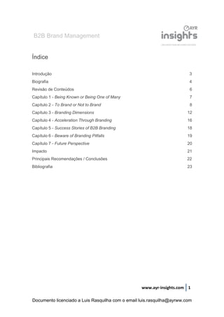 B2B Brand Management
www.ayr-insights.com 1
Índice
Introdução 3
Biografia 4
Revisão de Conteúdos 6
Capítulo 1 - Being Known or Being One of Many 7
Capítulo 2 - To Brand or Not to Brand 8
Capítulo 3 - Branding Dimensions 12
Capítulo 4 - Acceleration Through Branding 16
Capítulo 5 - Success Stories of B2B Branding 18
Capítulo 6 - Beware of Branding Pitfalls 19
Capítulo 7 - Future Perspective 20
Impacto 21
Principais Recomendações / Conclusões 22
Bibliografia 23
Documento licenciado a Luis Rasquilha com o email luis.rasquilha@ayrww.com
 