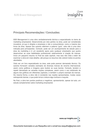 B2B Brand Management
www.ayr-insights.com 1
9
Principais Recomendações / Conclusões:
B2B Management é uma obra verdadeiramente técnica e especializada no tema de
marketing empresarial. Desenvolvida por dois peritos na área, pode ser considerada
inovadora, já que é dirigida a empresas e não a consumidores, como a maioria dos
livros da área. Apesar dos autores referirem a palavra “guia”, esta não é uma obra
indicada para principiantes. Contudo, pode ser um acompanhante de estudo para a
área de marketing e é um excelente apoio para qualquer empresário que queira
desenvolver as suas habilidades profissionais relativamente à criação de marcas.
Inclui um pequeno resumo no final de cada capítulo, mas isso não inibe o leitor de
examinar a obra em mais detalhe, até porque os resumos não cobrem todos os pontos
abordados.
Visto ser um livro especializado na área, este pode parecer demasiado técnico. Os
autores fornecem variados exemplos de diversas marcas de renome internacional,
assim como gráficos e imagens para ilustrar as suas teorias. Contudo, tendem a
repetir demasiado as variadas noções complexas, assim como o uso redobrado de
alguns dos gráficos em diferentes capítulos, e também o próprio exemplo de marcas.
Da mesma forma, a obra não é constante nas noções apresentadas, muitas vezes
sobrepondo teorias, o que pode tornar a leitura algo confusa e maçuda.
No final, a obra tem pontos positivos e negativos, apresentando, apesar de tudo, um
estudo complementar sobre marketing empresarial.
Documento licenciado a Luis Rasquilha com o email luis.rasquilha@ayrww.com
 