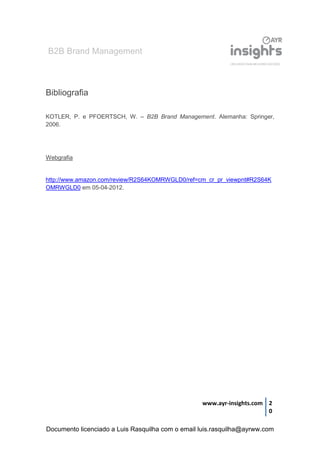 B2B Brand Management
www.ayr-insights.com 2
0
Bibliografia
KOTLER, P. e PFOERTSCH, W. – B2B Brand Management. Alemanha: Springer,
2006.
Webgrafia
http://www.amazon.com/review/R2S64KOMRWGLD0/ref=cm_cr_pr_viewpnt#R2S64K
OMRWGLD0 em 05-04-2012.
Documento licenciado a Luis Rasquilha com o email luis.rasquilha@ayrww.com
 