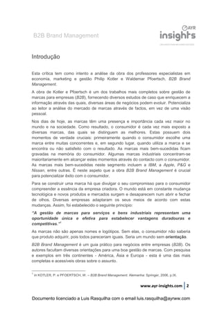 B2B Brand Management
www.ayr-insights.com 2
Introdução
Esta crítica tem como intento a análise da obra dos professores especialistas em
economia, marketing e gestão Philip Kotler e Waldemar Pfoertsch, B2B Brand
Management.
A obra de Kotler e Pfoertsch é um dos trabalhos mais completos sobre gestão de
marcas para empresas (B2B), fornecendo diversos estudos de caso que enriquecem a
informação através das quais, diversas áreas de negócios podem evoluir. Potencializa
ao leitor a análise do mercado de marcas através de factos, em vez de uma visão
pessoal.
Nos dias de hoje, as marcas têm uma presença e importância cada vez maior no
mundo e na sociedade. Como resultado, o consumidor é cada vez mais exposto a
diversas marcas, das quais se distinguem as melhores. Estas possuem dois
momentos de verdade cruciais: primeiramente quando o consumidor escolhe uma
marca entre muitas concorrentes e, em segundo lugar, quando utiliza a marca e se
encontra ou não satisfeito com o resultado. As marcas mais bem-sucedidas ficam
gravadas na memória do consumidor. Algumas marcas industriais concentram-se
maioritariamente em alcançar estes momentos através do contacto com o consumidor.
As marcas mais bem-sucedidas neste segmento incluem a IBM, a Apple, P&G e
Nissan, entre outras. É neste aspeto que a obra B2B Brand Management é crucial
para potencializar êxito com o consumidor.
Para se construir uma marca há que divulgar o seu compromisso para o consumidor
compreender a essência da empresa criadora. O mundo está em constante mudança
tecnológica e novos produtos e mercados surgem e desaparecem num abrir e fechar
de olhos. Diversas empresas adaptaram os seus meios de acordo com estas
mudanças. Assim, foi estabelecido o seguinte princípio:
“A gestão de marcas para serviços e bens industriais representam uma
oportunidade única e efetiva para estabelecer vantagens duradouras e
competitivas.”1
As marcas não são apenas nomes e logótipos. Sem elas, o consumidor não saberia
que produto adquirir, pois todos pareceriam iguais. Seria um mundo sem orientação.
B2B Brand Management é um guia prático para negócios entre empresas (B2B). Os
autores facultam diversas orientações para uma boa gestão de marcas. Com pesquisa
e exemplos em três continentes - América, Ásia e Europa - esta é uma das mais
completas e acessíveis obras sobre o assunto.
1
In KOTLER, P. e PFOERTSCH, W. – B2B Brand Management. Alemanha: Springer, 2006, p.IX.
Documento licenciado a Luis Rasquilha com o email luis.rasquilha@ayrww.com
 