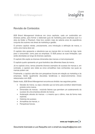 B2B Brand Management
www.ayr-insights.com 3
Revisão de Conteúdos
B2B Brand Management divide-se em cinco capítulos, cada um subdividido em
diversas partes, para formar o elaborado guia de marketing para empresas que é a
obra de Kotler e Pfoertsch. Este livro contém mais de setenta anos de experiência
conjunta dos autores nas áreas de marketing e gestão.
O primeiro capítulo retrata, precisamente, uma introdução à definição de marca, e
como uma marca deve ser.
O capítulo dois apresenta a relevância que as marcas têm no mundo de hoje, tanto
para o consumidor, como para as empresas. O B2B possui as suas limitações, que
serão abordadas ao longo de diversos capítulos.
O capítulo três expõe as diversas dimensões das marcas a nível empresarial.
O capítulo quatro apresenta um guia ilustrativo das diferentes fases da marca.
Já no capítulo cinco, temos presente diversos exemplos de sucesso de marcas e, em
contraste, o capítulo seis relata as cinco armadilhas mais conhecidas nas quais as
marcas podem cair.
Finalmente, o capítulo sete lida com perspetivas futuras em relação ao marketing e às
empresas. Serão igualmente discutidas tendências e desenvolvimentos chave
relacionados com B2B.
Deste modo, B2B Brand Management encontra-se dividido nas seguintes partes:
 Decisão de marca, ou seja a decisão que se toma para constituir determinado
produto como marca;
 Dimensões de marcas - incluindo fatores que permitem um aceleramento do
sucesso de uma empresa através da marca;
 Aceleração através de marcas – o mesmo que o último, mas de forma mais
explícita;
 Histórias de sucesso;
 Armadilhas de marcas, e
 Perspetivas futuras.
Documento licenciado a Luis Rasquilha com o email luis.rasquilha@ayrww.com
 