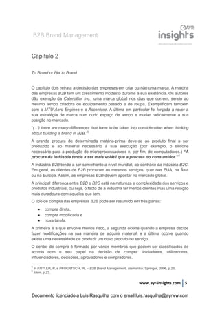 B2B Brand Management
www.ayr-insights.com 5
Capítulo 2
To Brand or Not to Brand
O capítulo dois retrata a decisão das empresas em criar ou não uma marca. A maioria
das empresas B2B tem um crescimento modesto durante a sua existência. Os autores
dão exemplo da Caterpillar Inc., uma marca global nos dias que correm, sendo ao
mesmo tempo criadora de equipamento pesado e de roupa. Exemplificam também
com a MTU Aero Engines e a Accenture. A última em particular foi forçada a rever a
sua estratégia de marca num curto espaço de tempo e mudar radicalmente a sua
posição no mercado.
“(…) there are many differences that have to be taken into consideration when thinking
about building a brand in B2B.”5
A grande procura de determinada matéria-prima deve-se ao produto final a ser
produzido e ao material necessário à sua execução (por exemplo, o silicone
necessário para a produção de microprocessadores e, por fim, de computadores.) “A
procura da indústria tende a ser mais volátil que a procura do consumidor.”6
A indústria B2B tende a ser semelhante a nível mundial, ao contrário da indústria B2C.
Em geral, os clientes de B2B procuram os mesmos serviços, quer nos EUA, na Ásia
ou na Europa. Assim, as empresas B2B devem apostar no mercado global.
A principal diferença entre B2B e B2C está na natureza e complexidade dos serviços e
produtos industriais, ou seja, o facto de a indústria ter menos clientes mas uma relação
mais duradoura com aqueles que tem.
O tipo de compra das empresas B2B pode ser resumido em três partes:
 compra direta,
 compra modificada e
 nova tarefa.
A primeira é a que envolve menos risco, a segunda ocorre quando a empresa decide
fazer modificações na sua maneira de adquirir material, e a última ocorre quando
existe uma necessidade de produzir um novo produto ou serviço.
O centro de compra é formado por vários membros que podem ser classificados de
acordo com o seu papel na decisão de compra: iniciadores, utilizadores,
influenciadores, decisores, aprovadores e compradores.
5
In KOTLER, P. e PFOERTSCH, W. – B2B Brand Management. Alemanha: Springer, 2006, p.20.
6
Idem, p.23.
Documento licenciado a Luis Rasquilha com o email luis.rasquilha@ayrww.com
 