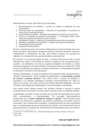 B2B Brand Management
www.ayr-insights.com 6
Relativamente à compra, esta divide-se em oito etapas:
1. Reconhecimento de problema – quando se verifica a existência de uma
necessidade;
2. Descrição geral da necessidade – estimativa da quantidade e do período de
tempo para a aquisição de bens;
3. Especificação do produto – definição dos detalhes do produto ou serviço final;
4. Procura e avaliação de possíveis fornecedores – o comprador utiliza vários
meios de pesquisa para decidir a quem comprar;
5. Solicitação e análise – obtenção de propostas de potenciais fornecedores;
6. Seleção e avaliação de fornecedores – escolha da empresa fornecedora;
7. Especificação da encomenda;
8. Avaliação de desempenho.
No final, a decisão do centro de compra é determinada por diversos fatores tais como
factos concretos, factos ténues, situação de compra e influência ambiental, individual,
organizacional e interpessoal. Ou seja, inclui fatores humanos em decisões de
negócios. As emoções têm uma grande relevância na decisão final.
No mercado e na economia global de hoje, o contexto B2B tornou-se tão ou mais
relevante que o B2C. A mera oferta de serviços e produtos já não é suficiente para o
sucesso – ao estabelecer uma marca e posição competitiva no mercado, as várias
empresas conseguem uma clara distinção. Os diversos fatores que influenciam o B2B
incluem a proliferação de produtos e serviços semelhantes, a complexidade crescente
do mercado e a pressão a nível dos preços.7
Devido à globalização, as redes de logística e de transportes estão constantemente a
melhorar o desempenho. “Outro resultado da globalização é a assimilação mundial
de normas e padrões técnicos.”8
Nos últimos anos, o número de afiliações e
aquisições e de alianças estratégicas aumentou exponencialmente em todos os
setores da indústria. As marcas tornaram-se também altamente desejadas. Uma das
indústrias mais afetada pela globalização é a das exportações e importações.
Uma grande marca começa sempre com grandes produtos e serviços e renova
constantemente a sua oferta. Os autores dão o exemplo da APL e da Maersk Sealand.
A globalização é também a força condutora de outro fator de importância das marcas
B2B, nomeadamente, a hipercompetição. “Os mercados hipercompetitivos
caracterizam-se por ações competitivas intensas e rápidas.”9
Este fenómeno pode
também ser atribuído ao surgimento de produtos substituintes que apelam mais ao
consumidor. Num ambiente tão competitivo, o desenvolvimento de novas tecnologias
leva a uma abreviação do tempo de geração dos produtos. Um exemplo deste tipo de
desenvolvimento é a indústria de componentes de computadores como, por exemplo,
7
In KOTLER, P. e PFOERTSCH, W. – B2B Brand Management. Alemanha: Springer, 2006, p.34.
8
Idem, p.35.
9
Idem, p.38.
Documento licenciado a Luis Rasquilha com o email luis.rasquilha@ayrww.com
 