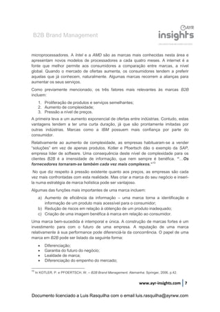 B2B Brand Management
www.ayr-insights.com 7
microprocessadores. A Intel e a AMD são as marcas mais conhecidas nesta área e
apresentam novos modelos de processadores a cada quatro meses. A internet é a
fonte que melhor permite aos consumidores a comparação entre marcas, a nível
global. Quando o mercado de ofertas aumenta, os consumidores tendem a preferir
aquelas que já conhecem, naturalmente. Algumas marcas recorrem a alianças para
aumentar os seus serviços.
Como previamente mencionado, os três fatores mais relevantes às marcas B2B
incluem:
1. Proliferação de produtos e serviços semelhantes;
2. Aumento de complexidade;
3. Pressão a nível de preços.
A primeira leva a um aumento exponencial de ofertas entre indústrias. Contudo, estas
vantagens tendem a ter uma curta duração, já que são prontamente imitadas por
outras indústrias. Marcas como a IBM possuem mais confiança por parte do
consumidor.
Relativamente ao aumento de complexidade, as empresas habituaram-se a vender
“soluções” em vez de apenas produtos. Kotler e Pfoertsch dão o exemplo da SAP,
empresa líder de software. Uma consequência deste nível de complexidade para os
clientes B2B é a imensidade de informação, que nem sempre é benéfica. “…Os
fornecedores tornaram-se também cada vez mais complexos.”10
No que diz respeito à pressão existente quanto aos preços, as empresas são cada
vez mais confrontadas com esta realidade. Mas criar a marca do seu negócio e inseri-
la numa estratégia de marca holística pode ser vantajoso.
Algumas das funções mais importantes de uma marca incluem:
a) Aumento de eficiência da informação – uma marca torna a identificação e
informação de um produto mais acessível para o consumidor;
b) Redução de riscos em relação à obtenção de um produto inadequado;
c) Criação de uma imagem benéfica à marca em relação ao consumidor.
Uma marca bem-sucedida é intemporal e única. A construção de marcas fortes é um
investimento para com o futuro de uma empresa. A reputação de uma marca
relativamente à sua performance pode diferenciá-la da concorrência. O papel de uma
marca em B2B pode ser listado da seguinte forma:
 Diferenciação;
 Garantia do futuro do negócio;
 Lealdade de marca;
 Diferenciação do empenho do mercado;
10
In KOTLER, P. e PFOERTSCH, W. – B2B Brand Management. Alemanha: Springer, 2006, p.42.
Documento licenciado a Luis Rasquilha com o email luis.rasquilha@ayrww.com
 