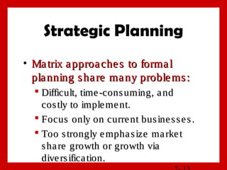 Strategic Planning
• Matrix approaches to formalMatrix approaches to formal
planning share many problems:planning share many problems:
 Difficult, time-consuming, andDifficult, time-consuming, and
costly to implement.costly to implement.
 Focus only on current businesses.Focus only on current businesses.
 Too strongly emphasize marketToo strongly emphasize market
share growth or growth viashare growth or growth via
diversification.diversification.
 