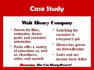 Case Study
• Known for films,Known for films,
animation, themeanimation, theme
parks and customerparks and customer
orientationorientation
• Parks offer a varietyParks offer a variety
of attractions as wellof attractions as well
as cleanliness,as cleanliness,
order, and warmthorder, and warmth
• Satisfying theSatisfying the
customer iscustomer is
everyone’s jobeveryone’s job
• Disney has grownDisney has grown
via diversificationvia diversification
• Sales and netSales and net
income have fallenincome have fallen
Walt Disney CompanyWalt Disney Company
Discussion:Discussion: How CanDisneyRecover?How CanDisneyRecover?
 