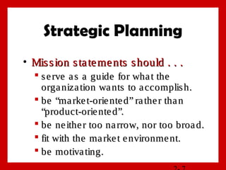 Strategic Planning
• Mission statements should . . .Mission statements should . . .
 serve as a guide for what theserve as a guide for what the
organization wants to accomplish.organization wants to accomplish.
 be “market-oriented” rather thanbe “market-oriented” rather than
“product-oriented”.“product-oriented”.
 be neither too narrow, nor too broad.be neither too narrow, nor too broad.
 fit with the market environment.fit with the market environment.
 be motivating.be motivating.
 