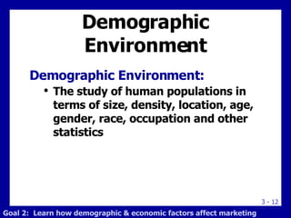Demographic Environment Demographic Environment: The study of human populations in terms of size, density, location, age, gender, race, occupation and other statistics Goal 2:  Learn how demographic & economic factors affect marketing 