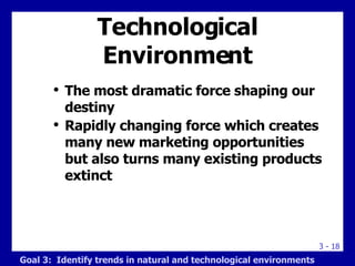 Technological Environment The most dramatic force shaping our destiny Rapidly changing force which creates many new marketing opportunities but also turns many existing products extinct Goal 3:  Identify trends in natural and technological environments 