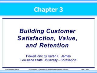 Chapter 3
©2003 Prentice Hall, Inc. To accompany A Framework for Marketing Management, 2nd Edition Slide 1 of 18
Building Customer
Satisfaction, Value,
and Retention
PowerPoint by Karen E. James
Louisiana State University - Shreveport
 