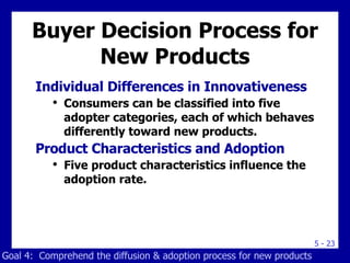 Buyer Decision Process for New Products Individual Differences in Innovativeness Consumers can be classified into five adopter categories, each of which behaves differently toward new products. Product Characteristics and Adoption Five product characteristics influence the adoption rate. Goal 4:  Comprehend the diffusion & adoption process for new products 