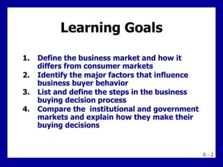 Learning Goals <ul><li>Define the business market and how it differs from consumer markets </li></ul><ul><li>Identify the ...