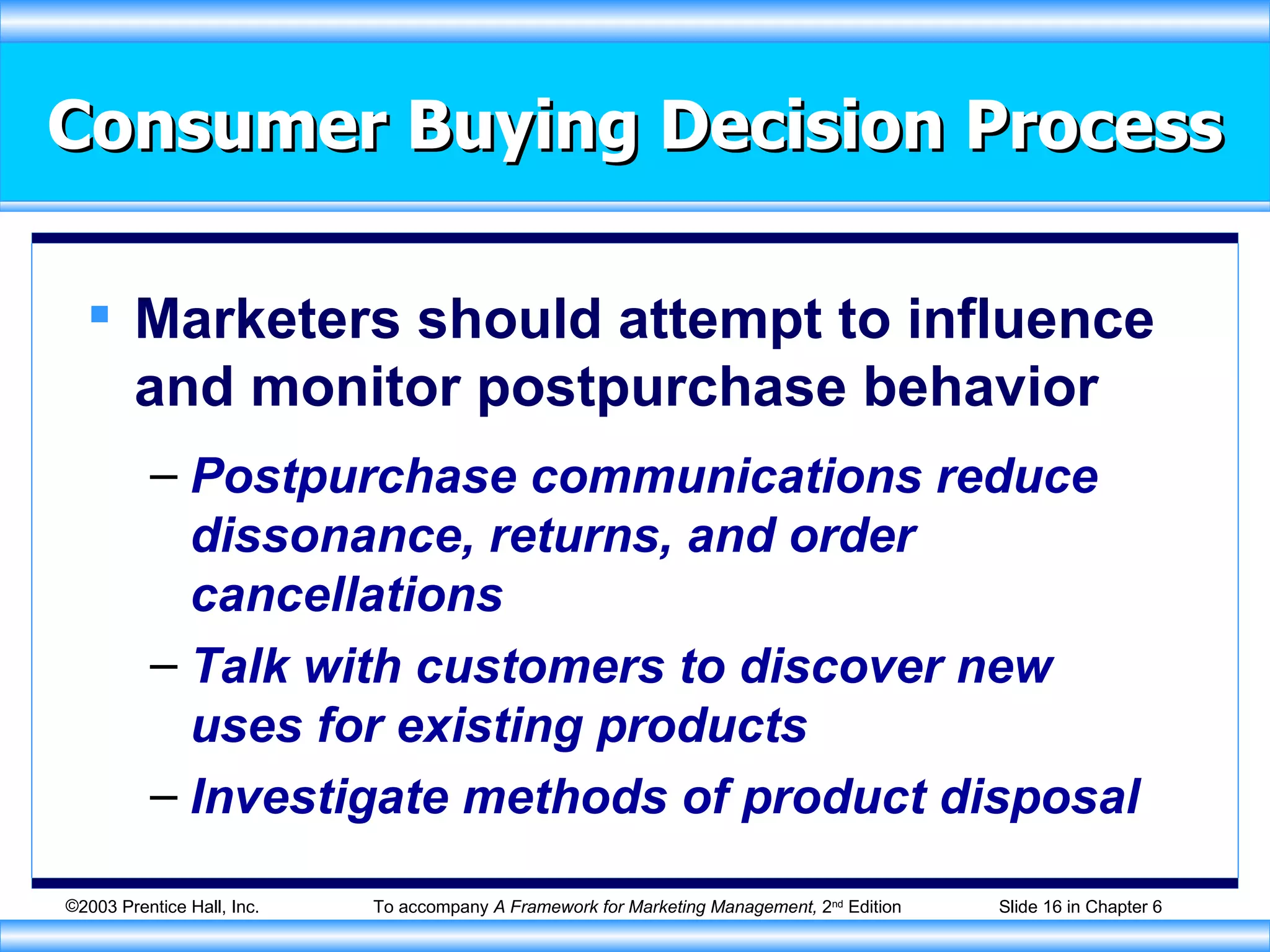 Consumer Buying Decision Process Marketers should attempt to influence and monitor postpurchase behavior Postpurchase communications reduce dissonance, returns, and order cancellations Talk with customers to discover new uses for existing products Investigate methods of product disposal 