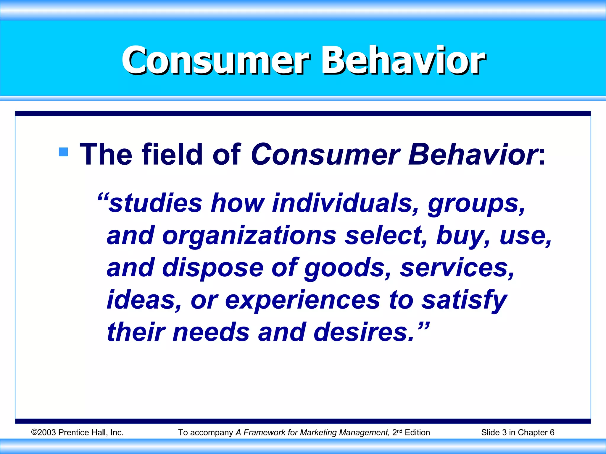 Consumer Behavior The field of  Consumer Behavior : “studies how individuals, groups, and organizations select, buy, use, and dispose of goods, services, ideas, or experiences to satisfy their needs and desires.” 