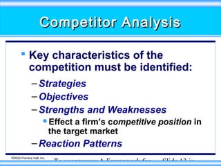 Competitor Analysis
 Key characteristics of the
competition must be identified:
– Strategies
– Objectives
– Strengths and Weaknesses
Effect

a firm’s competitive position in
the target market

– Reaction Patterns
©2003 Prentice Hall, Inc.

To accompany A Framework for

Slide 13 in

 