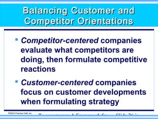 Balancing Customer and
Competitor Orientations
 Competitor-centered companies
evaluate what competitors are
doing, then formulate competitive
reactions
 Customer-centered companies
focus on customer developments
when formulating strategy
©2003 Prentice Hall, Inc.

To accompany A Framework for

Slide 26 in

 