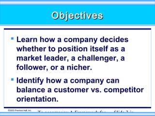 Objectives
 Learn how a company decides
whether to position itself as a
market leader, a challenger, a
follower, or a nicher.
 Identify how a company can
balance a customer vs. competitor
orientation.
©2003 Prentice Hall, Inc.

To accompany A Framework for

Slide 3 in

 