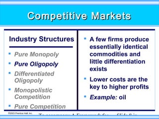 Competitive Markets
Industry Structures
 Pure Monopoly
 Pure Oligopoly
 Differentiated
Oligopoly
 Monopolistic
Competition
 Pure Competition
©2003 Prentice Hall, Inc.

 A few firms produce
essentially identical
commodities and
little differentiation
exists
 Lower costs are the
key to higher profits
 Example: oil

To accompany A Framework for

Slide 8 in

 