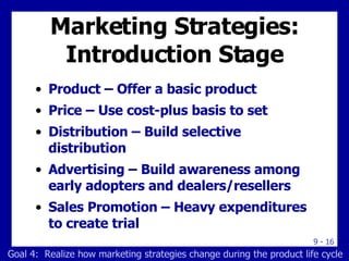 Marketing Strategies: Introduction Stage Product – Offer a basic product Price – Use cost-plus basis to set Distribution – Build selective distribution Advertising – Build awareness among early adopters and dealers/resellers Sales Promotion – Heavy expenditures to create trial Goal 4:  Realize how marketing strategies change during the product life cycle 