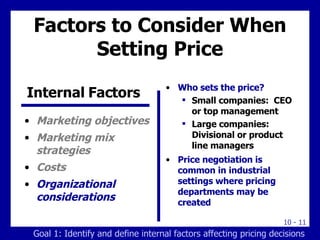 Factors to Consider When Setting Price Marketing objectives Marketing mix strategies Costs Organizational considerations Who sets the price? Small companies:  CEO or top management Large companies: Divisional or product line managers Price negotiation is common in industrial settings where pricing departments may be created Internal Factors  Goal 1: Identify and define internal factors affecting pricing decisions 