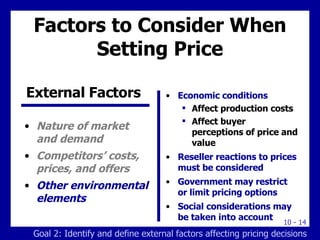 Factors to Consider When Setting Price Nature of market and demand Competitors’ costs, prices, and offers Other environmental elements Economic conditions Affect production costs  Affect buyer perceptions of price and value Reseller reactions to prices must be considered Government may restrict or limit pricing options Social considerations may be taken into account External Factors   Goal 2: Identify and define external factors affecting pricing decisions 