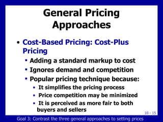 General Pricing Approaches Cost-Based Pricing: Cost-Plus Pricing Adding a standard markup to cost Ignores demand and competition Popular pricing technique because: It simplifies the pricing process Price competition may be minimized It is perceived as more fair to both buyers and sellers Goal 3: Contrast the three general approaches to setting prices 