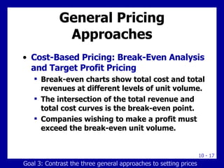 General Pricing Approaches Cost-Based Pricing: Break-Even Analysis and Target Profit Pricing Break-even charts show total cost and total revenues at different levels of unit volume. The intersection of the total revenue and total cost curves is the break-even point. Companies wishing to make a profit must exceed the break-even unit volume. Goal 3: Contrast the three general approaches to setting prices 