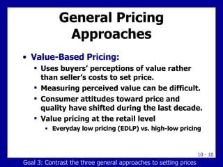 General Pricing Approaches Value-Based Pricing: Uses buyers’ perceptions of value rather than seller’s costs to set price. Measuring perceived value can be difficult. Consumer attitudes toward price and quality have shifted during the last decade. Value pricing at the retail level Everyday low pricing (EDLP) vs. high-low pricing Goal 3: Contrast the three general approaches to setting prices 