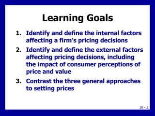 Learning Goals Identify and define the internal factors affecting a firm’s pricing decisions Identify and define the external factors affecting pricing decisions, including the impact of consumer perceptions of price and value Contrast the three general approaches to setting prices 