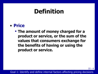 Definition Price The amount of money charged for a product or service, or the sum of the values that consumers exchange for the benefits of having or using the product or service. Goal 1: Identify and define internal factors affecting pricing decisions 