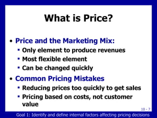 What is Price? Price and the Marketing Mix: Only element to produce revenues Most flexible element Can be changed quickly Common Pricing Mistakes Reducing prices too quickly to get sales Pricing based on costs, not customer value Goal 1: Identify and define internal factors affecting pricing decisions 