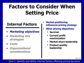 Factors to Consider When Setting Price Marketing objectives Marketing mix strategies Costs Organizational considerations Market positioning influences pricing strategy Other pricing objectives: Survival Current profit maximization Market share leadership Product quality leadership Internal Factors  Goal 1: Identify and define internal factors affecting pricing decisions 